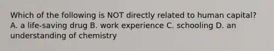 Which of the following is NOT directly related to human capital? A. a life-saving drug B. work experience C. schooling D. an understanding of chemistry