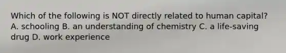 Which of the following is NOT directly related to human capital? A. schooling B. an understanding of chemistry C. a life-saving drug D. work experience