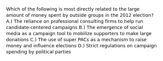 Which of the following is most directly related to the large amount of money spent by outside groups in the 2012 election? A.) The reliance on professional consulting firms to help run candidate-centered campaigns B.) The emergence of social media as a campaign tool to mobilize supporters to make large donations C.) The use of super PACs as a mechanism to raise money and influence elections D.) Strict regulations on campaign spending by political parties