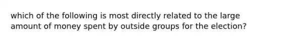 which of the following is most directly related to the large amount of money spent by outside groups for the election?