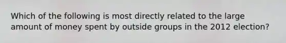 Which of the following is most directly related to the large amount of money spent by outside groups in the 2012 election?