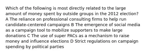 Which of the following is most directly related to the large amount of money spent by outside groups in the 2012 election? A The reliance on professional consulting firms to help run candidate-centered campaigns B The emergence of social media as a campaign tool to mobilize supporters to make large donations C The use of super PACs as a mechanism to raise money and influence elections D Strict regulations on campaign spending by <a href='https://www.questionai.com/knowledge/kKK5AHcKHQ-political-parties' class='anchor-knowledge'>political parties</a>