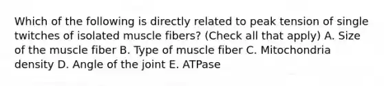 Which of the following is directly related to peak tension of single twitches of isolated muscle fibers? (Check all that apply) A. Size of the muscle fiber B. Type of muscle fiber C. Mitochondria density D. Angle of the joint E. ATPase