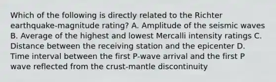 Which of the following is directly related to the Richter earthquake-magnitude rating? A. Amplitude of the seismic waves B. Average of the highest and lowest Mercalli intensity ratings C. Distance between the receiving station and the epicenter D. Time interval between the first P-wave arrival and the first P wave reflected from the crust-mantle discontinuity