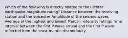 Which of the following is directly related to the Richter earthquake-magnitude rating? Distance between the receiving station and the epicenter Amplitude of the seismic waves Average of the highest and lowest Mercalli intensity ratings Time interval between the first P-wave arrival and the first P wave reflected from the crust-mantle discontinuity