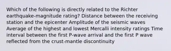 Which of the following is directly related to the Richter earthquake-magnitude rating? Distance between the receiving station and the epicenter Amplitude of the seismic waves Average of the highest and lowest Mercalli intensity ratings Time interval between the first P-wave arrival and the first P wave reflected from the crust-mantle discontinuity