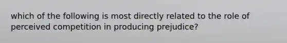 which of the following is most directly related to the role of perceived competition in producing prejudice?