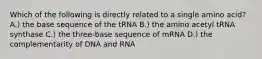 Which of the following is directly related to a single amino acid? A.) the base sequence of the tRNA B.) the amino acetyl tRNA synthase C.) the three-base sequence of mRNA D.) the complementarity of DNA and RNA