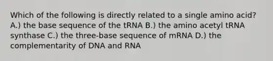 Which of the following is directly related to a single amino acid? A.) the base sequence of the tRNA B.) the amino acetyl tRNA synthase C.) the three-base sequence of mRNA D.) the complementarity of DNA and RNA