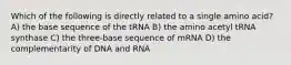 Which of the following is directly related to a single amino acid? A) the base sequence of the tRNA B) the amino acetyl tRNA synthase C) the three-base sequence of mRNA D) the complementarity of DNA and RNA