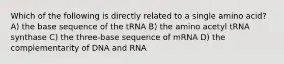 Which of the following is directly related to a single amino acid? A) the base sequence of the tRNA B) the amino acetyl tRNA synthase C) the three-base sequence of mRNA D) the complementarity of DNA and RNA