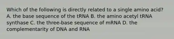 Which of the following is directly related to a single amino acid? A. the base sequence of the tRNA B. the amino acetyl tRNA synthase C. the three-base sequence of mRNA D. the complementarity of DNA and RNA