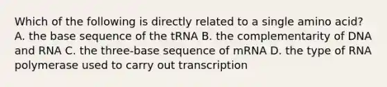 Which of the following is directly related to a single amino acid? A. the base sequence of the tRNA B. the complementarity of DNA and RNA C. the three-base sequence of mRNA D. the type of RNA polymerase used to carry out transcription