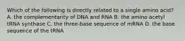 Which of the following is directly related to a single amino acid? A. the complementarity of DNA and RNA B. the amino acetyl tRNA synthase C. the three-base sequence of mRNA D. the base sequence of the tRNA