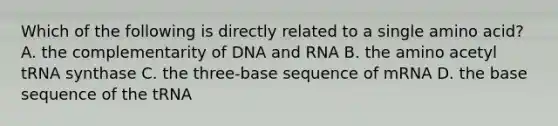 Which of the following is directly related to a single amino acid? A. the complementarity of DNA and RNA B. the amino acetyl tRNA synthase C. the three-base sequence of mRNA D. the base sequence of the tRNA