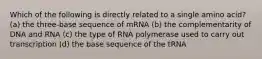 Which of the following is directly related to a single amino acid? (a) the three-base sequence of mRNA (b) the complementarity of DNA and RNA (c) the type of RNA polymerase used to carry out transcription (d) the base sequence of the tRNA