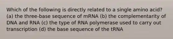 Which of the following is directly related to a single amino acid? (a) the three-base sequence of mRNA (b) the complementarity of DNA and RNA (c) the type of RNA polymerase used to carry out transcription (d) the base sequence of the tRNA