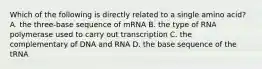 Which of the following is directly related to a single amino acid? A. the three-base sequence of mRNA B. the type of RNA polymerase used to carry out transcription C. the complementary of DNA and RNA D. the base sequence of the tRNA