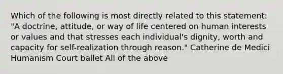 Which of the following is most directly related to this statement: "A doctrine, attitude, or way of life centered on human interests or values and that stresses each individual's dignity, worth and capacity for self-realization through reason." Catherine de Medici Humanism Court ballet All of the above