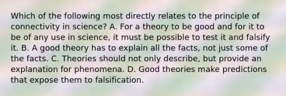 Which of the following most directly relates to the principle of connectivity in science? A. For a theory to be good and for it to be of any use in science, it must be possible to test it and falsify it. B. A good theory has to explain all the facts, not just some of the facts. C. Theories should not only describe, but provide an explanation for phenomena. D. Good theories make predictions that expose them to falsification.