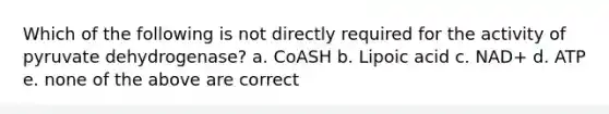 Which of the following is not directly required for the activity of pyruvate dehydrogenase? a. CoASH b. Lipoic acid c. NAD+ d. ATP e. none of the above are correct