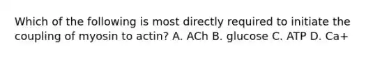 Which of the following is most directly required to initiate the coupling of myosin to actin? A. ACh B. glucose C. ATP D. Ca+