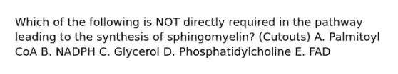 Which of the following is NOT directly required in the pathway leading to the synthesis of sphingomyelin? (Cutouts) A. Palmitoyl CoA B. NADPH C. Glycerol D. Phosphatidylcholine E. FAD