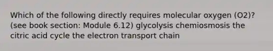 Which of the following directly requires molecular oxygen (O2)? (see book section: Module 6.12) glycolysis chemiosmosis the citric acid cycle the electron transport chain