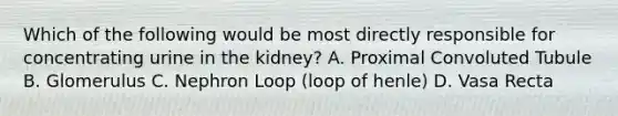 Which of the following would be most directly responsible for concentrating urine in the kidney? A. Proximal Convoluted Tubule B. Glomerulus C. Nephron Loop (loop of henle) D. Vasa Recta