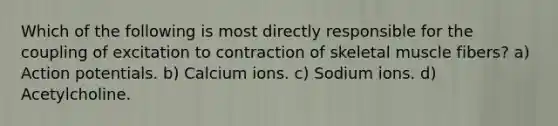 Which of the following is most directly responsible for the coupling of excitation to contraction of skeletal muscle fibers? a) Action potentials. b) Calcium ions. c) Sodium ions. d) Acetylcholine.