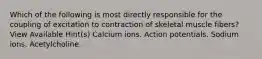 Which of the following is most directly responsible for the coupling of excitation to contraction of skeletal muscle fibers? View Available Hint(s) Calcium ions. Action potentials. Sodium ions. Acetylcholine.