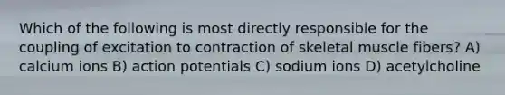 Which of the following is most directly responsible for the coupling of excitation to contraction of skeletal muscle fibers? A) calcium ions B) action potentials C) sodium ions D) acetylcholine