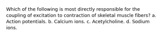 Which of the following is most directly responsible for the coupling of excitation to contraction of skeletal muscle fibers? a. Action potentials. b. Calcium ions. c. Acetylcholine. d. Sodium ions.