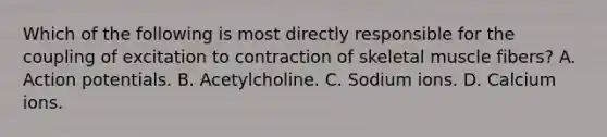 Which of the following is most directly responsible for the coupling of excitation to contraction of skeletal muscle fibers? A. Action potentials. B. Acetylcholine. C. Sodium ions. D. Calcium ions.