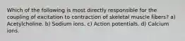 Which of the following is most directly responsible for the coupling of excitation to contraction of skeletal muscle fibers? a) Acetylcholine. b) Sodium ions. c) Action potentials. d) Calcium ions.