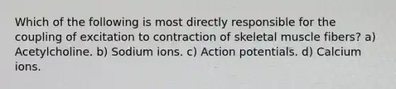 Which of the following is most directly responsible for the coupling of excitation to contraction of skeletal muscle fibers? a) Acetylcholine. b) Sodium ions. c) Action potentials. d) Calcium ions.