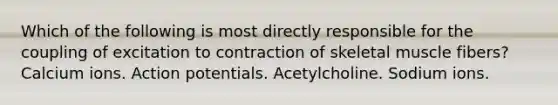 Which of the following is most directly responsible for the coupling of excitation to contraction of skeletal muscle fibers? Calcium ions. Action potentials. Acetylcholine. Sodium ions.