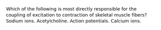 Which of the following is most directly responsible for the coupling of excitation to contraction of skeletal muscle fibers? Sodium ions. Acetylcholine. Action potentials. Calcium ions.