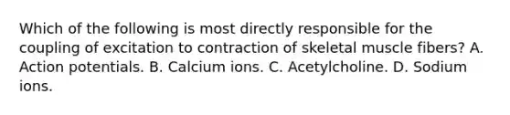 Which of the following is most directly responsible for the coupling of excitation to contraction of skeletal muscle fibers? A. Action potentials. B. Calcium ions. C. Acetylcholine. D. Sodium ions.