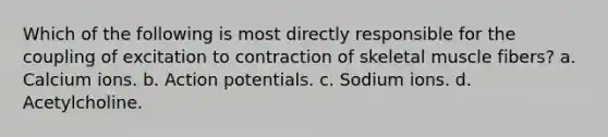 Which of the following is most directly responsible for the coupling of excitation to contraction of skeletal muscle fibers? a. Calcium ions. b. Action potentials. c. Sodium ions. d. Acetylcholine.