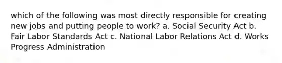 which of the following was most directly responsible for creating new jobs and putting people to work? a. Social Security Act b. Fair Labor Standards Act c. National Labor Relations Act d. Works Progress Administration