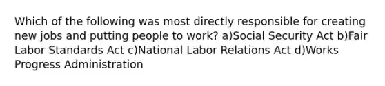 Which of the following was most directly responsible for creating new jobs and putting people to work? a)Social Security Act b)Fair Labor Standards Act c)National Labor Relations Act d)Works Progress Administration