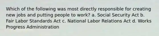 Which of the following was most directly responsible for creating new jobs and putting people to work? a. Social Security Act b. Fair Labor Standards Act c. National Labor Relations Act d. Works Progress Administration