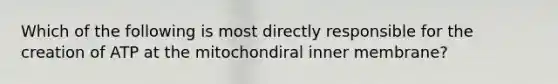 Which of the following is most directly responsible for the creation of ATP at the mitochondiral inner membrane?