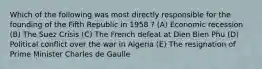 Which of the following was most directly responsible for the founding of the Fifth Republic in 1958 ? (A) Economic recession (B) The Suez Crisis (C) The French defeat at Dien Bien Phu (D) Political conflict over the war in Algeria (E) The resignation of Prime Minister Charles de Gaulle