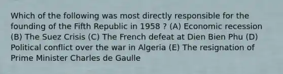 Which of the following was most directly responsible for the founding of the Fifth Republic in 1958 ? (A) Economic recession (B) The Suez Crisis (C) The French defeat at Dien Bien Phu (D) Political conflict over the war in Algeria (E) The resignation of Prime Minister Charles de Gaulle