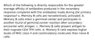 Which of the following is directly responsible for the greater average affinity of antibodies produced in the secondary response compared with the antibodies made during the primary response? a. Memory B cells are nonselectively activated. b. Memory B cells enter a germinal center and participate in another round of germinal-center reaction after secondary encounter with antigen. c. Memory B cells present antigen to their cognate CD4 TFH cells. d. Memory B cells express higher levels of MHC class II and costimulatory molecules than naive B cells.