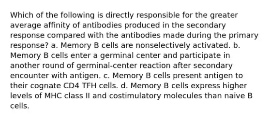 Which of the following is directly responsible for the greater average affinity of antibodies produced in the secondary response compared with the antibodies made during the primary response? a. Memory B cells are nonselectively activated. b. Memory B cells enter a germinal center and participate in another round of germinal-center reaction after secondary encounter with antigen. c. Memory B cells present antigen to their cognate CD4 TFH cells. d. Memory B cells express higher levels of MHC class II and costimulatory molecules than naive B cells.