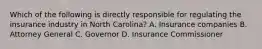 Which of the following is directly responsible for regulating the insurance industry in North Carolina? A. Insurance companies B. Attorney General C. Governor D. Insurance Commissioner