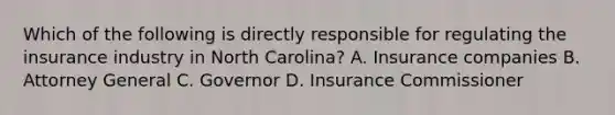 Which of the following is directly responsible for regulating the insurance industry in North Carolina? A. Insurance companies B. Attorney General C. Governor D. Insurance Commissioner